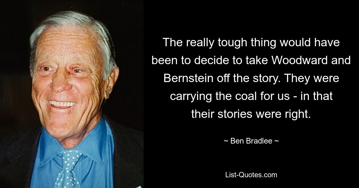 The really tough thing would have been to decide to take Woodward and Bernstein off the story. They were carrying the coal for us - in that their stories were right. — © Ben Bradlee