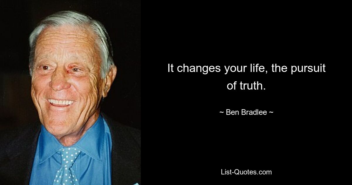 It changes your life, the pursuit of truth. — © Ben Bradlee