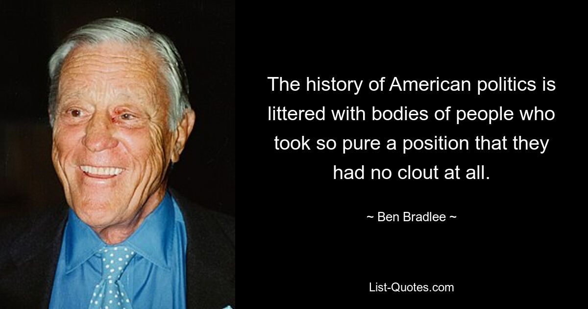 The history of American politics is littered with bodies of people who took so pure a position that they had no clout at all. — © Ben Bradlee