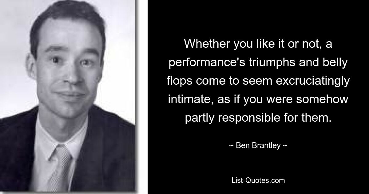 Whether you like it or not, a performance's triumphs and belly flops come to seem excruciatingly intimate, as if you were somehow partly responsible for them. — © Ben Brantley