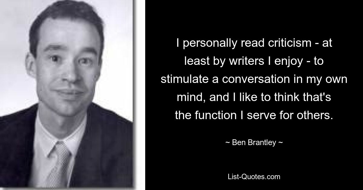 I personally read criticism - at least by writers I enjoy - to stimulate a conversation in my own mind, and I like to think that's the function I serve for others. — © Ben Brantley