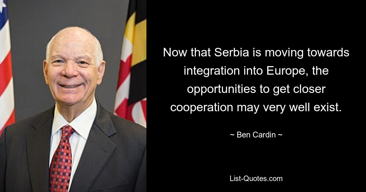 Now that Serbia is moving towards integration into Europe, the opportunities to get closer cooperation may very well exist. — © Ben Cardin