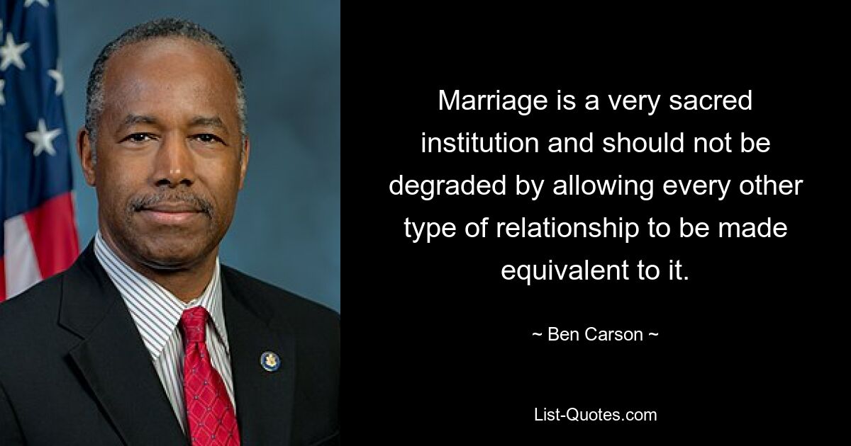 Marriage is a very sacred institution and should not be degraded by allowing every other type of relationship to be made equivalent to it. — © Ben Carson