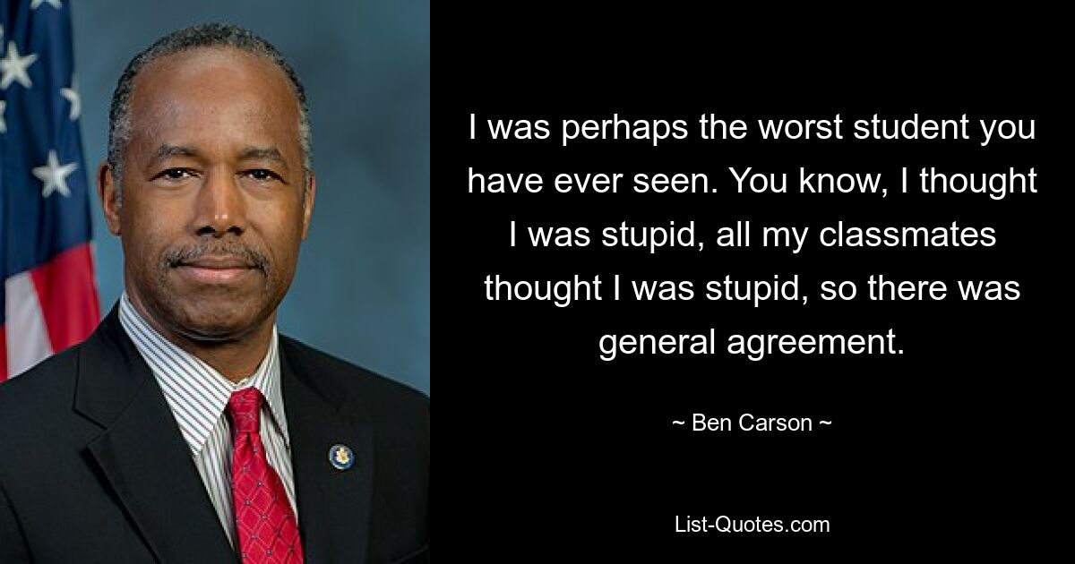 I was perhaps the worst student you have ever seen. You know, I thought I was stupid, all my classmates thought I was stupid, so there was general agreement. — © Ben Carson