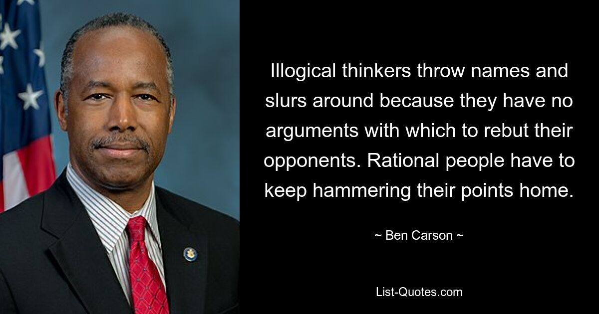 Illogical thinkers throw names and slurs around because they have no arguments with which to rebut their opponents. Rational people have to keep hammering their points home. — © Ben Carson