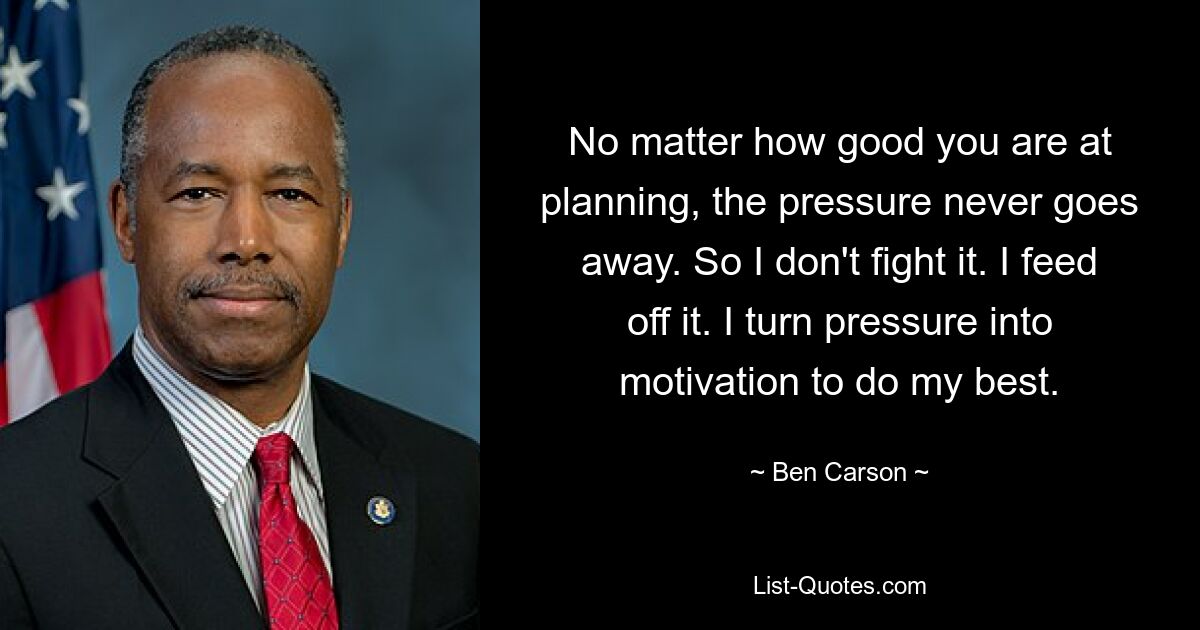 No matter how good you are at planning, the pressure never goes away. So I don't fight it. I feed off it. I turn pressure into motivation to do my best. — © Ben Carson