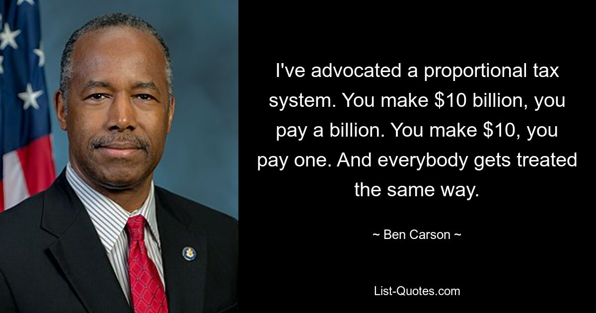 I've advocated a proportional tax system. You make $10 billion, you pay a billion. You make $10, you pay one. And everybody gets treated the same way. — © Ben Carson