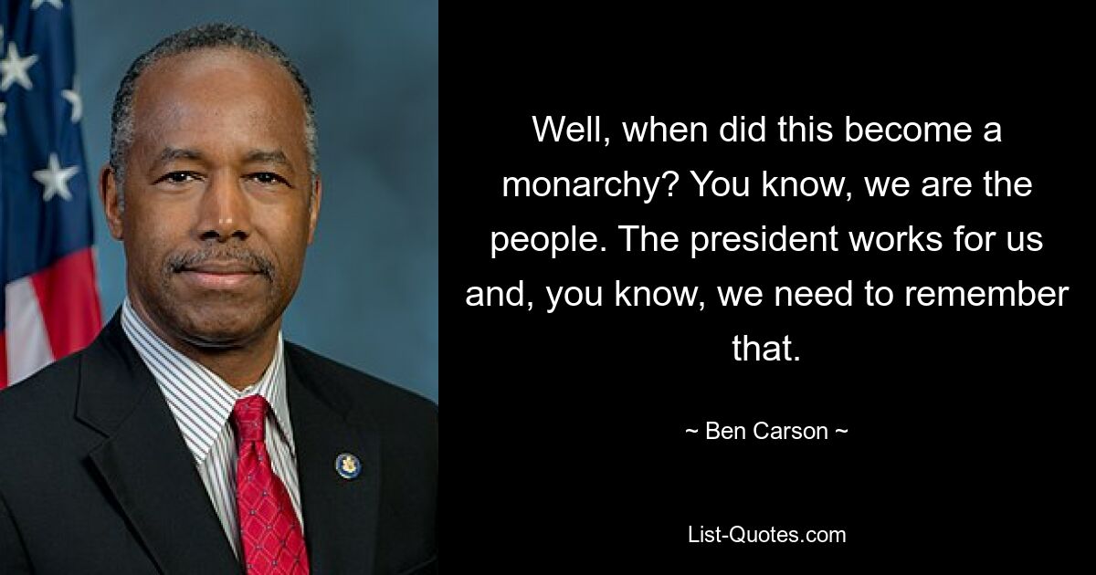 Well, when did this become a monarchy? You know, we are the people. The president works for us and, you know, we need to remember that. — © Ben Carson