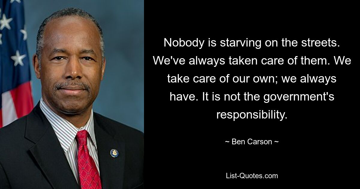 Nobody is starving on the streets. We've always taken care of them. We take care of our own; we always have. It is not the government's responsibility. — © Ben Carson