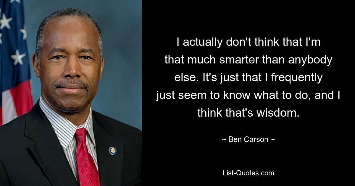 I actually don't think that I'm that much smarter than anybody else. It's just that I frequently just seem to know what to do, and I think that's wisdom. — © Ben Carson