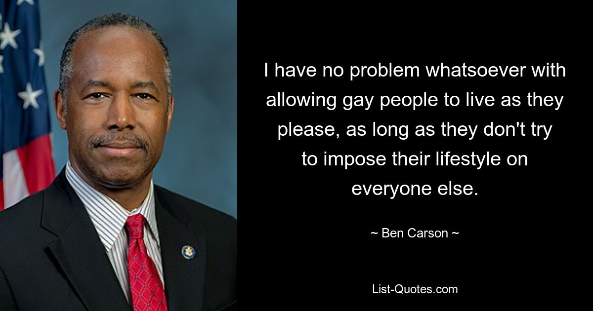 I have no problem whatsoever with allowing gay people to live as they please, as long as they don't try to impose their lifestyle on everyone else. — © Ben Carson