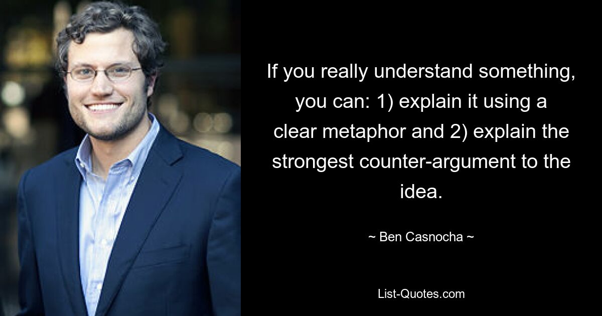 If you really understand something, you can: 1) explain it using a clear metaphor and 2) explain the strongest counter-argument to the idea. — © Ben Casnocha