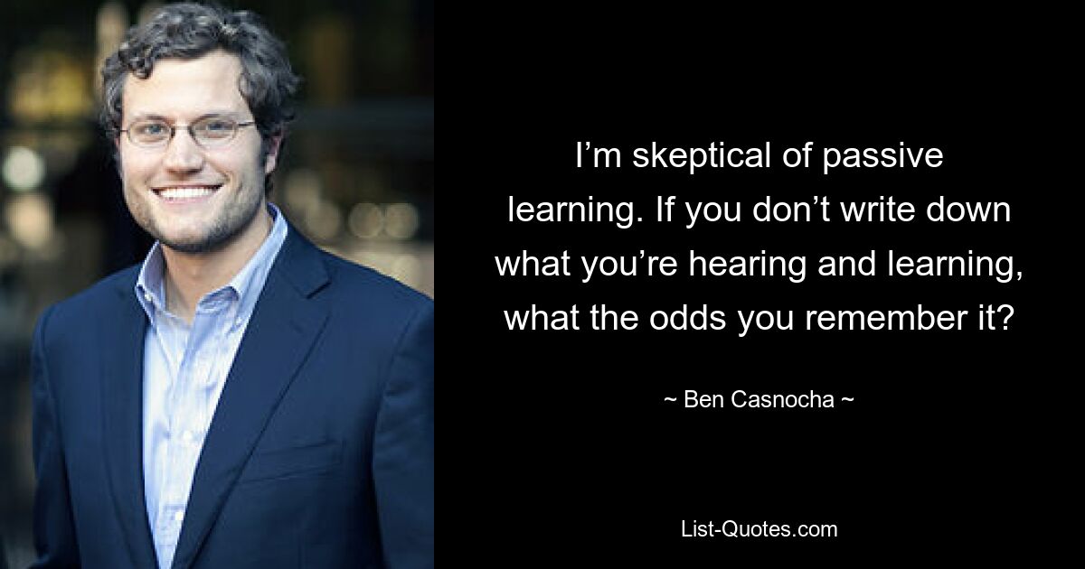 I’m skeptical of passive learning. If you don’t write down what you’re hearing and learning, what the odds you remember it? — © Ben Casnocha