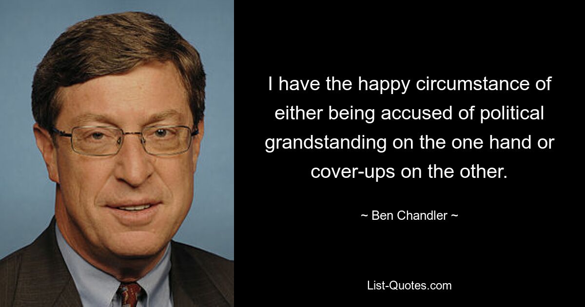 I have the happy circumstance of either being accused of political grandstanding on the one hand or cover-ups on the other. — © Ben Chandler