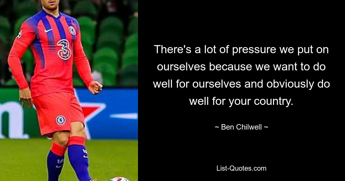 There's a lot of pressure we put on ourselves because we want to do well for ourselves and obviously do well for your country. — © Ben Chilwell