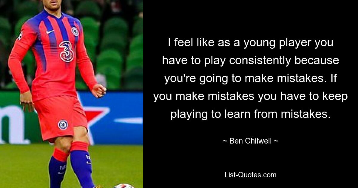 I feel like as a young player you have to play consistently because you're going to make mistakes. If you make mistakes you have to keep playing to learn from mistakes. — © Ben Chilwell