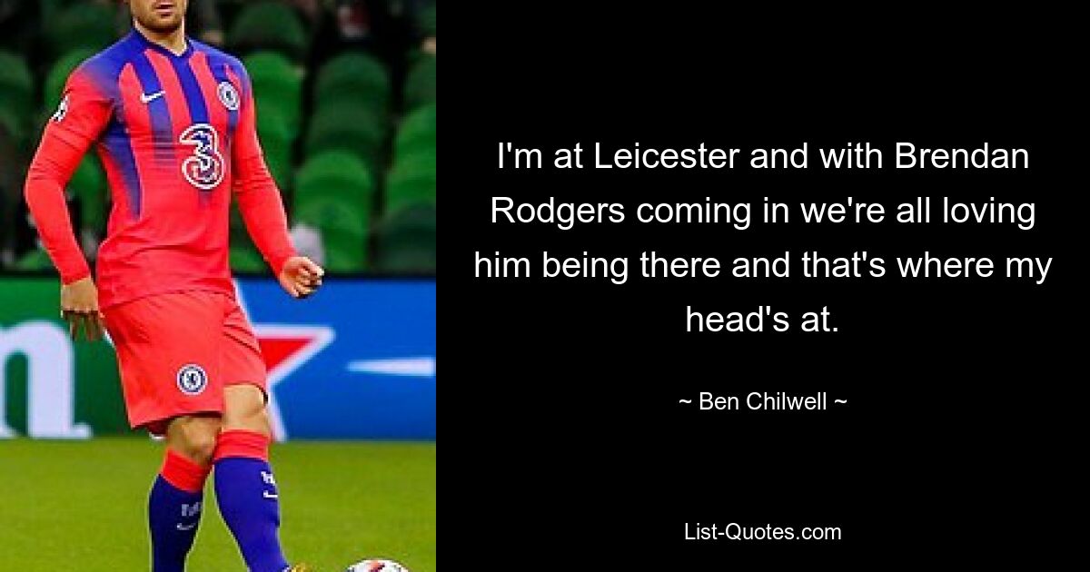 I'm at Leicester and with Brendan Rodgers coming in we're all loving him being there and that's where my head's at. — © Ben Chilwell