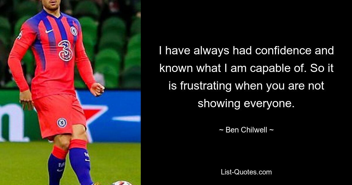 I have always had confidence and known what I am capable of. So it is frustrating when you are not showing everyone. — © Ben Chilwell