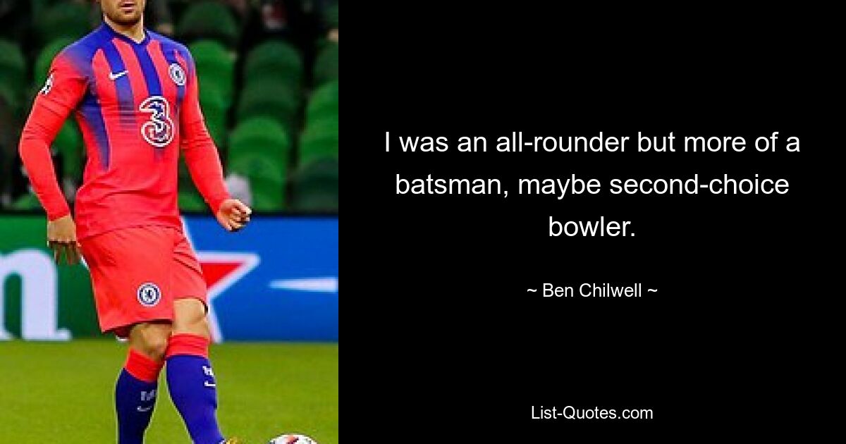 I was an all-rounder but more of a batsman, maybe second-choice bowler. — © Ben Chilwell