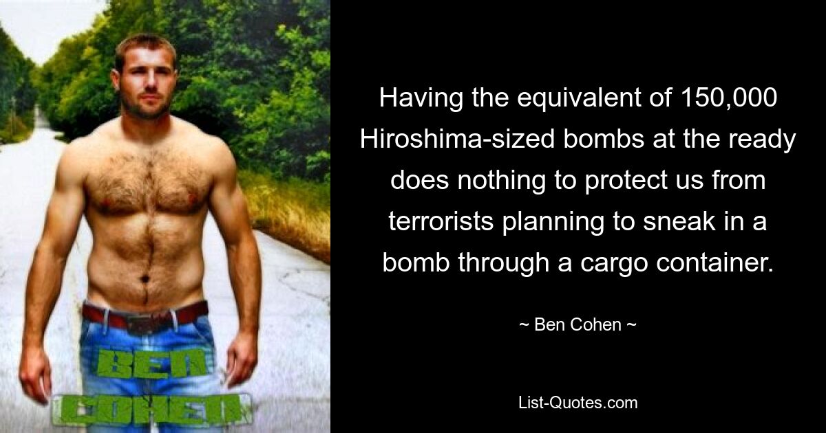 Having the equivalent of 150,000 Hiroshima-sized bombs at the ready does nothing to protect us from terrorists planning to sneak in a bomb through a cargo container. — © Ben Cohen