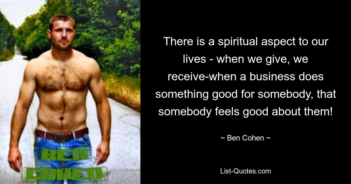 There is a spiritual aspect to our lives - when we give, we receive-when a business does something good for somebody, that somebody feels good about them! — © Ben Cohen