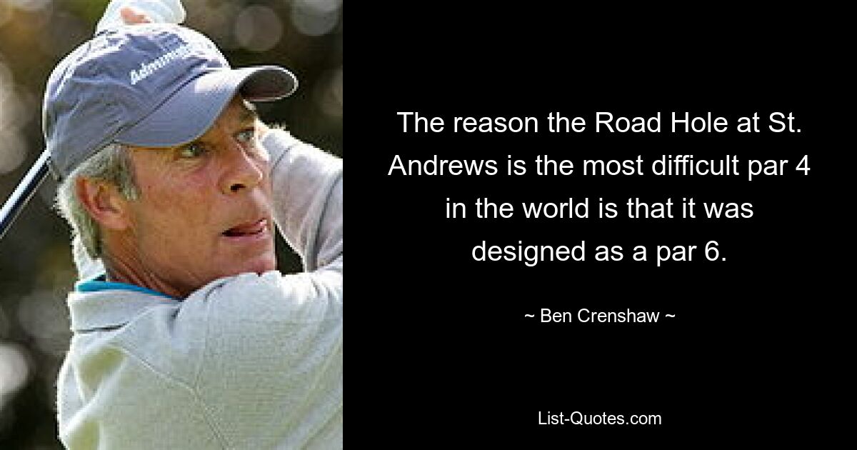 The reason the Road Hole at St. Andrews is the most difficult par 4 in the world is that it was designed as a par 6. — © Ben Crenshaw