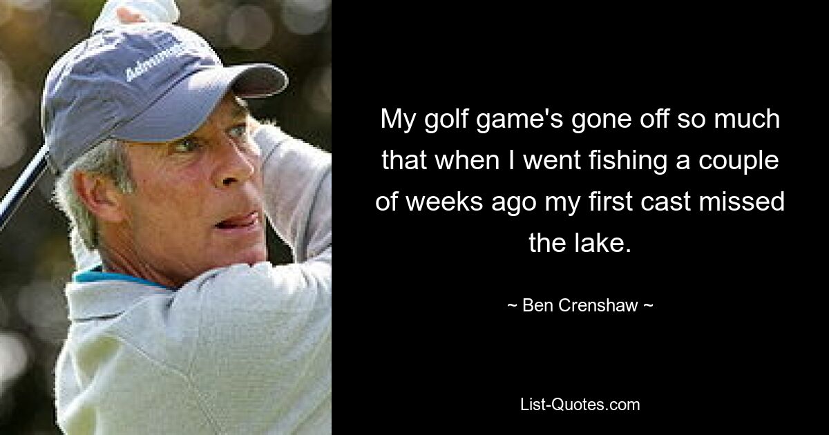 My golf game's gone off so much that when I went fishing a couple of weeks ago my first cast missed the lake. — © Ben Crenshaw