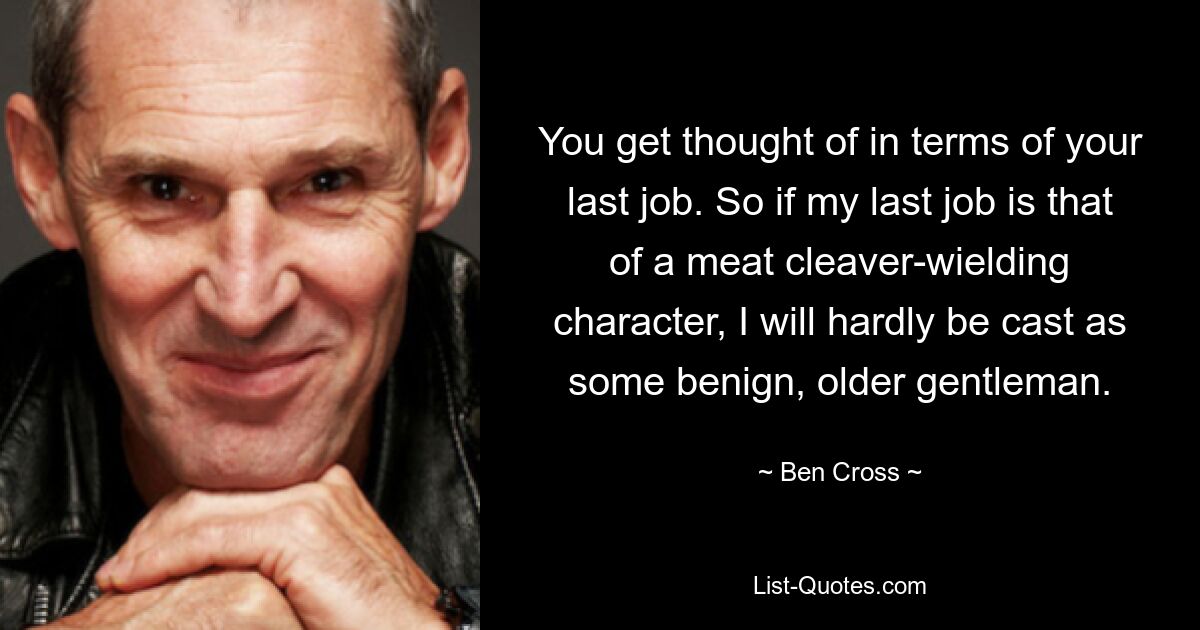 You get thought of in terms of your last job. So if my last job is that of a meat cleaver-wielding character, I will hardly be cast as some benign, older gentleman. — © Ben Cross