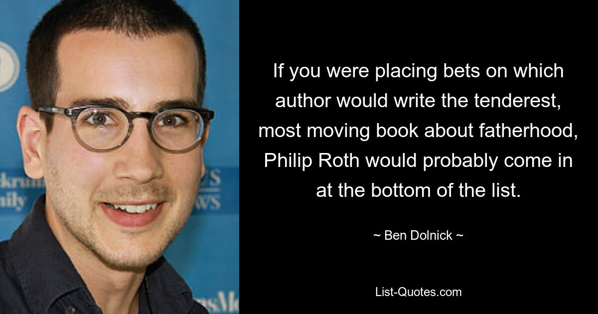 If you were placing bets on which author would write the tenderest, most moving book about fatherhood, Philip Roth would probably come in at the bottom of the list. — © Ben Dolnick