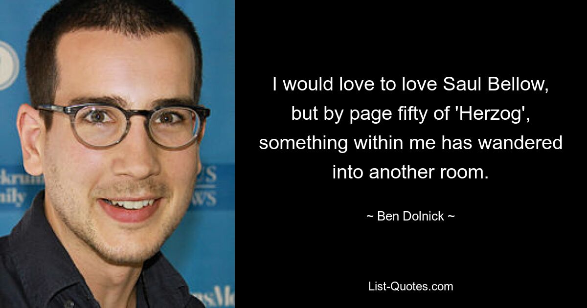 I would love to love Saul Bellow, but by page fifty of 'Herzog', something within me has wandered into another room. — © Ben Dolnick