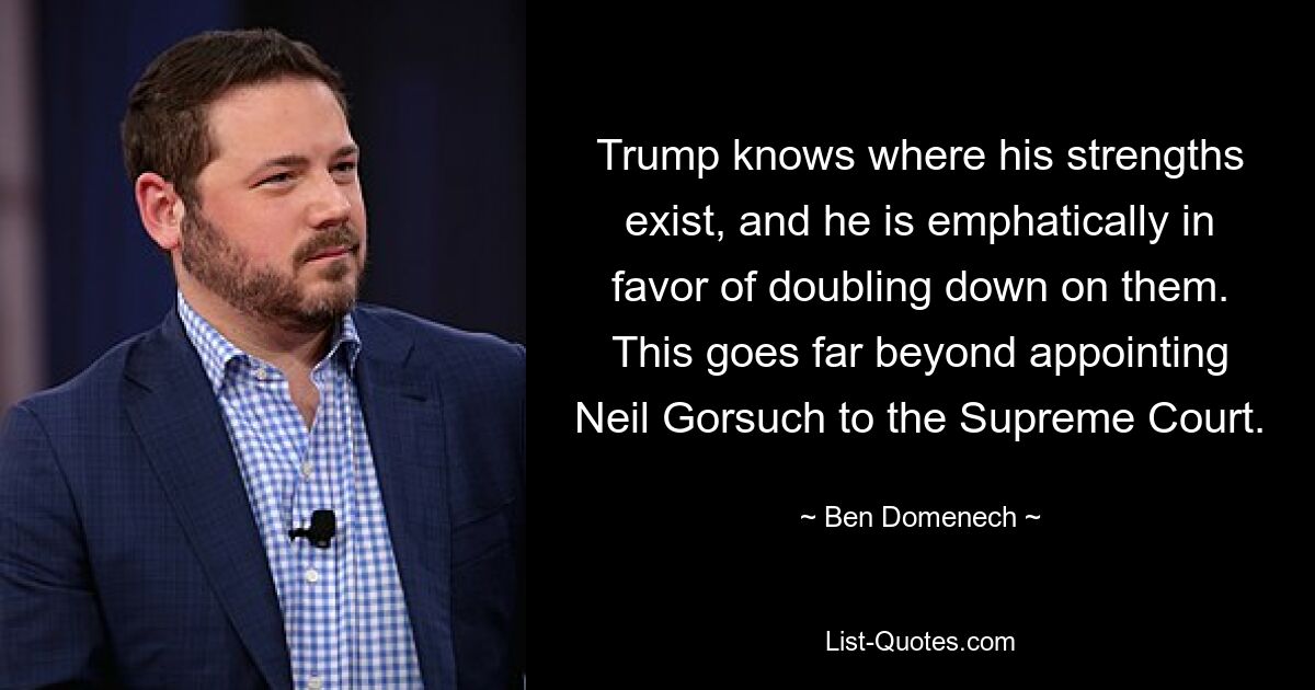 Trump knows where his strengths exist, and he is emphatically in favor of doubling down on them. This goes far beyond appointing Neil Gorsuch to the Supreme Court. — © Ben Domenech