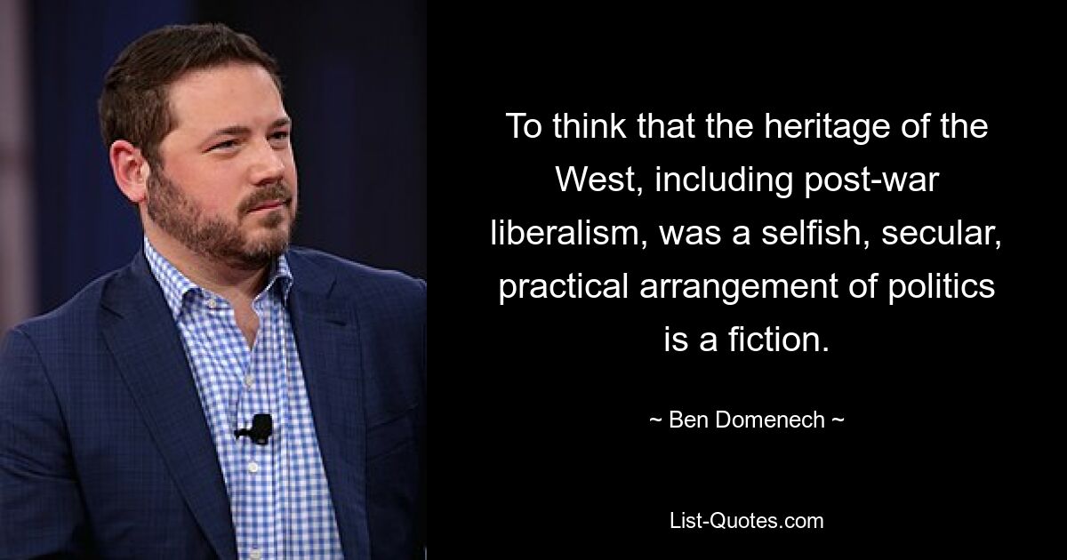 To think that the heritage of the West, including post-war liberalism, was a selfish, secular, practical arrangement of politics is a fiction. — © Ben Domenech