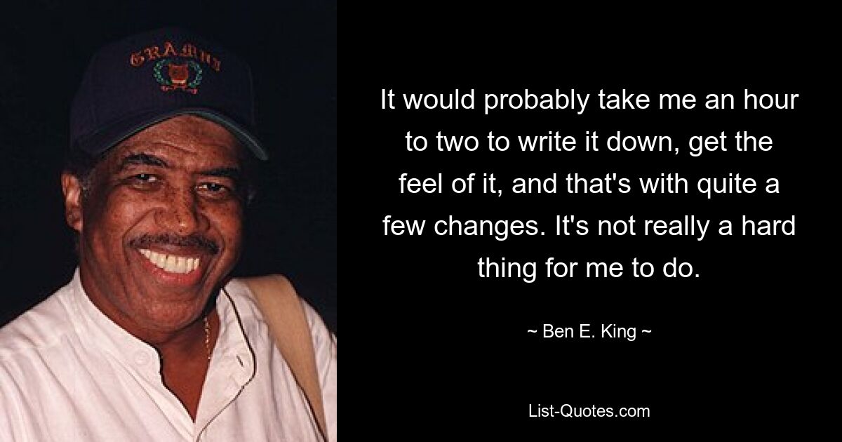 It would probably take me an hour to two to write it down, get the feel of it, and that's with quite a few changes. It's not really a hard thing for me to do. — © Ben E. King