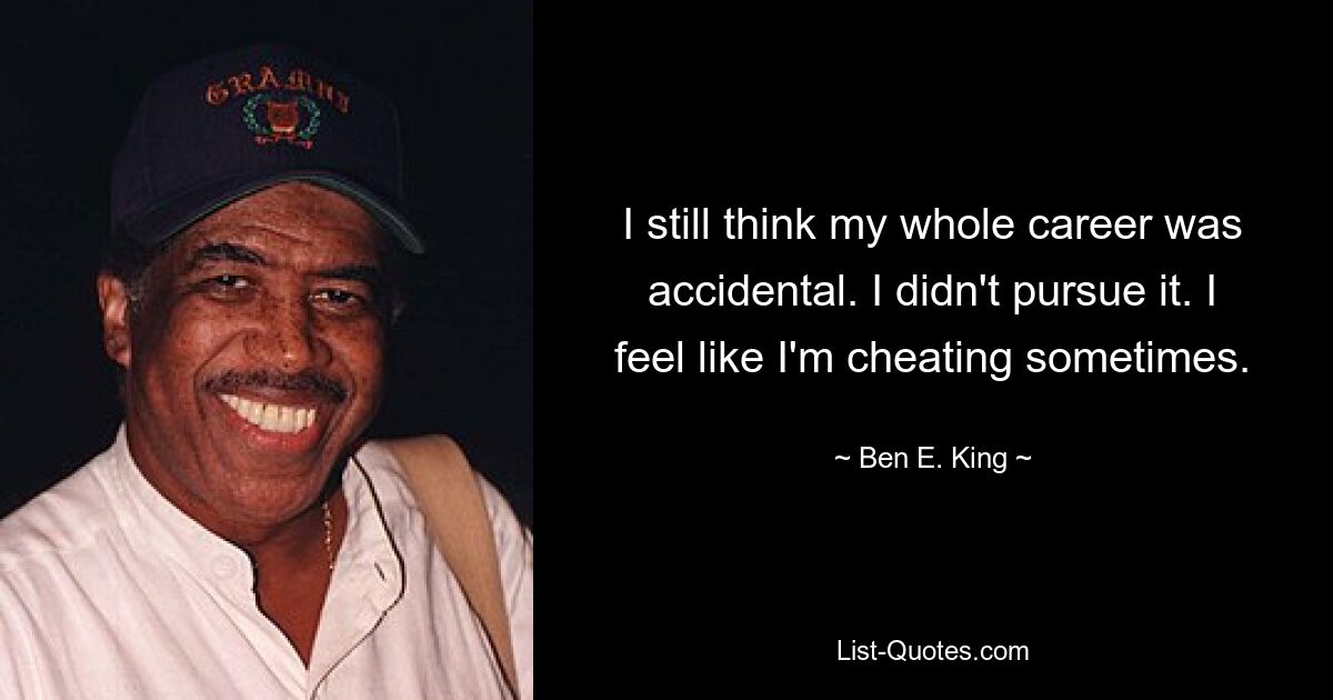 I still think my whole career was accidental. I didn't pursue it. I feel like I'm cheating sometimes. — © Ben E. King