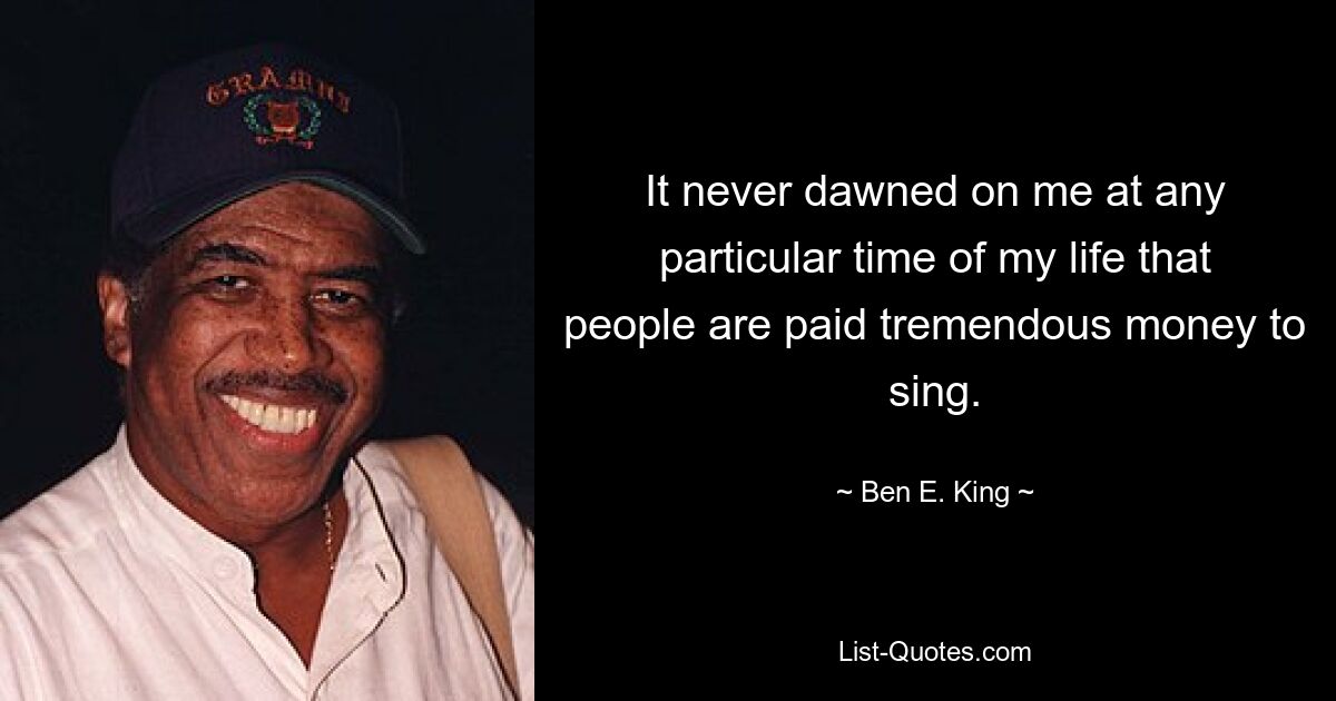 It never dawned on me at any particular time of my life that people are paid tremendous money to sing. — © Ben E. King