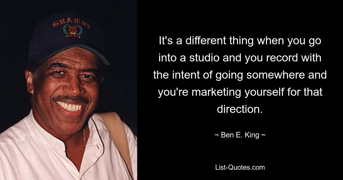 It's a different thing when you go into a studio and you record with the intent of going somewhere and you're marketing yourself for that direction. — © Ben E. King