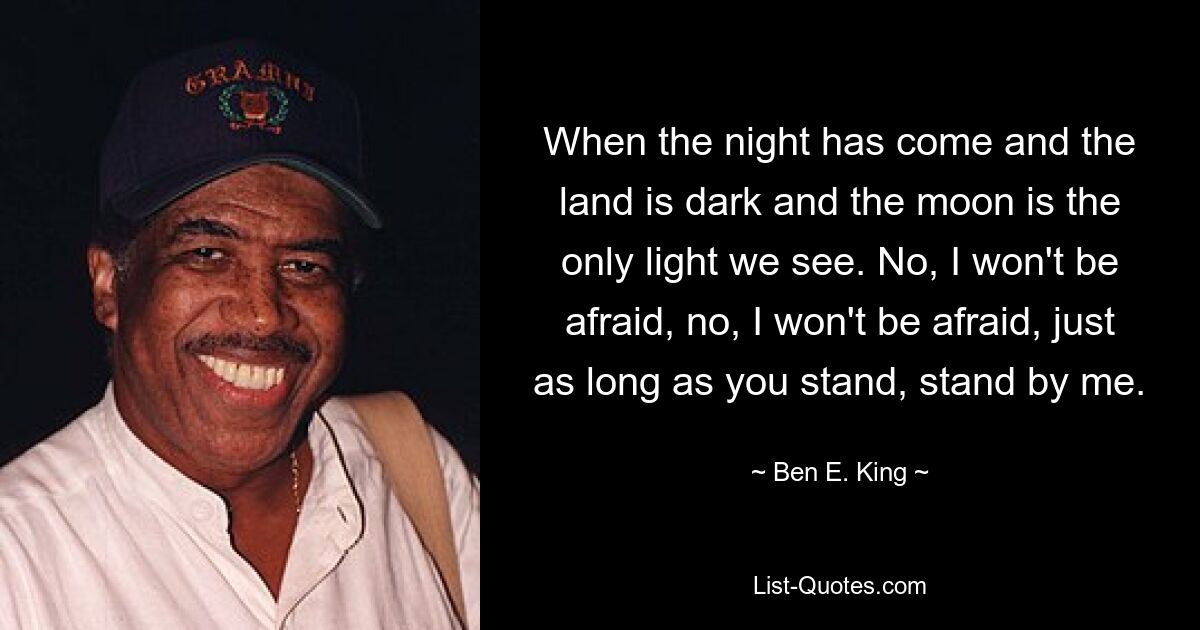 When the night has come and the land is dark and the moon is the only light we see. No, I won't be afraid, no, I won't be afraid, just as long as you stand, stand by me. — © Ben E. King