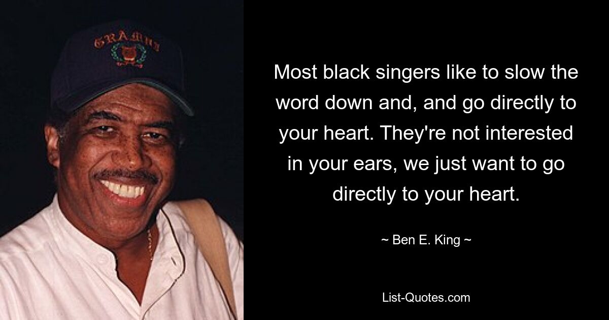 Most black singers like to slow the word down and, and go directly to your heart. They're not interested in your ears, we just want to go directly to your heart. — © Ben E. King