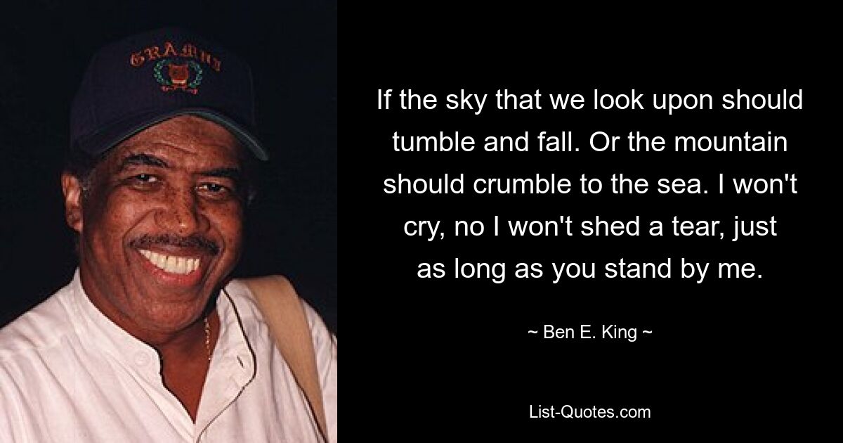 If the sky that we look upon should tumble and fall. Or the mountain should crumble to the sea. I won't cry, no I won't shed a tear, just as long as you stand by me. — © Ben E. King