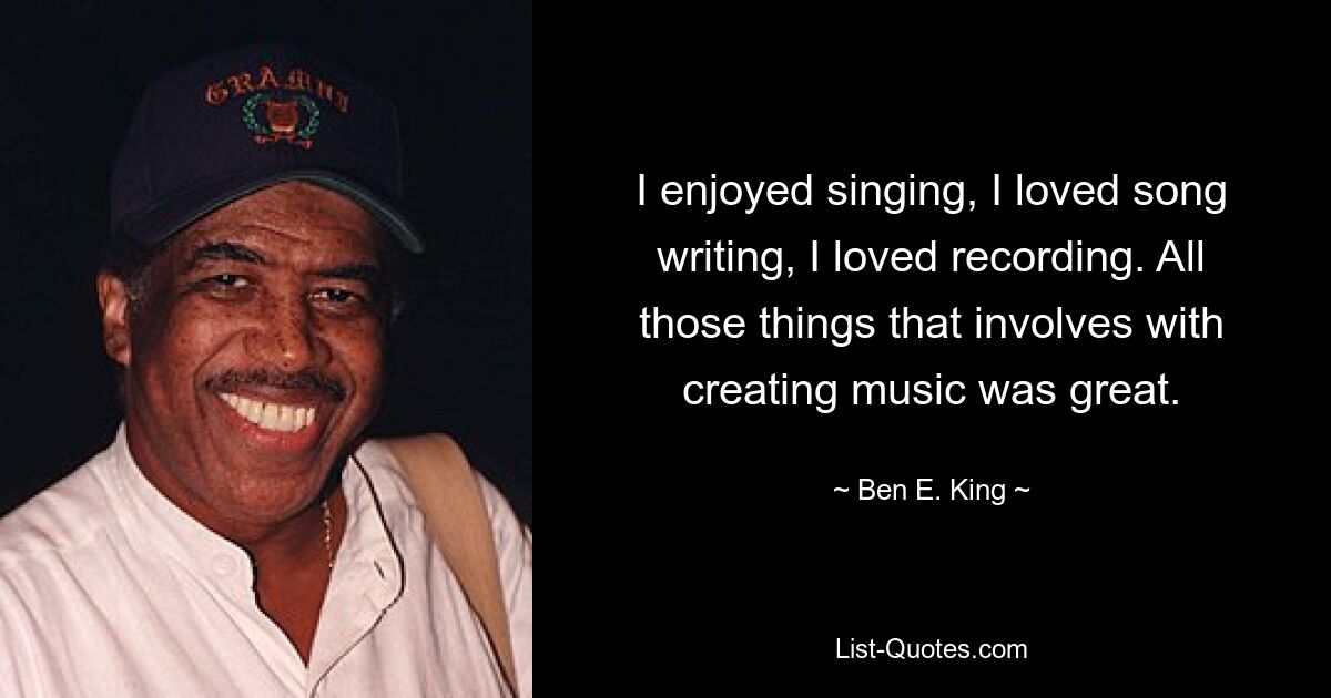 I enjoyed singing, I loved song writing, I loved recording. All those things that involves with creating music was great. — © Ben E. King