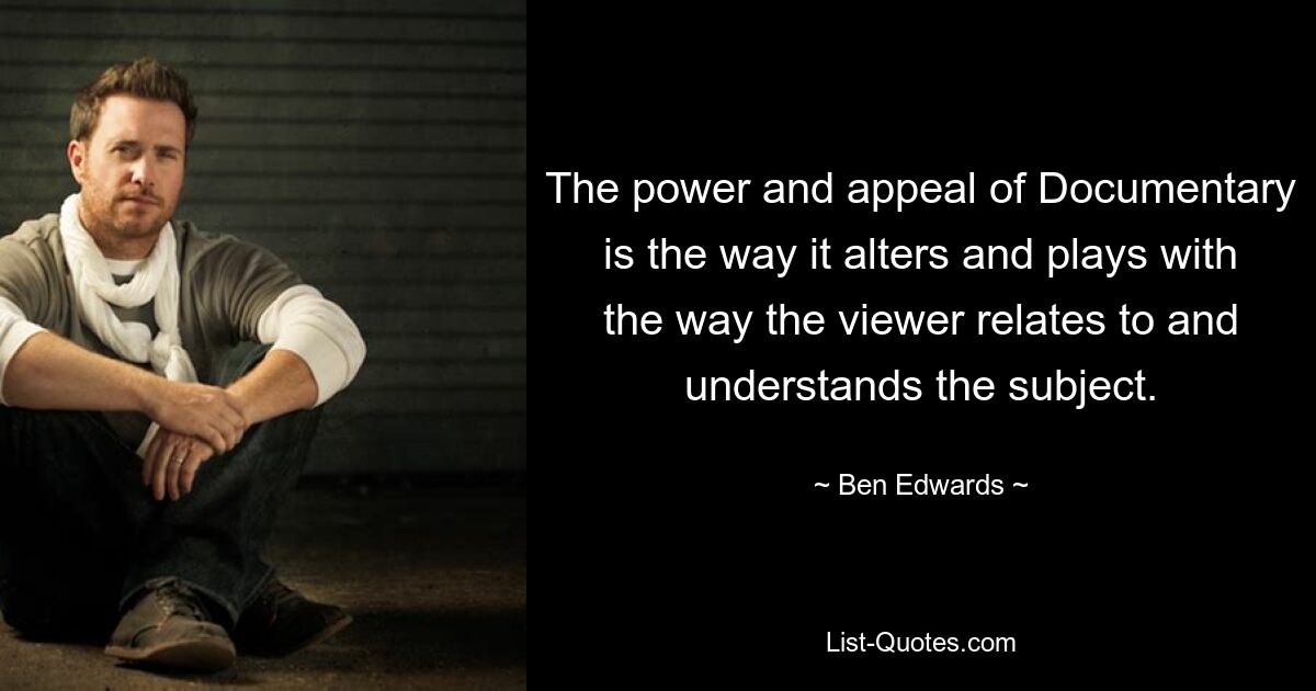 The power and appeal of Documentary is the way it alters and plays with the way the viewer relates to and understands the subject. — © Ben Edwards