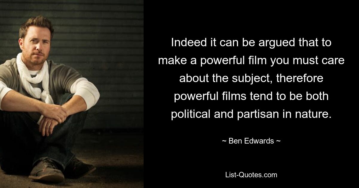 Indeed it can be argued that to make a powerful film you must care about the subject, therefore powerful films tend to be both political and partisan in nature. — © Ben Edwards