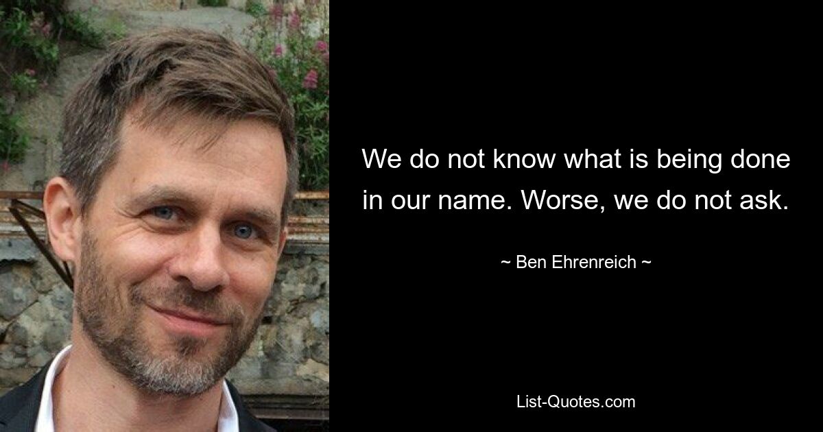 We do not know what is being done in our name. Worse, we do not ask. — © Ben Ehrenreich