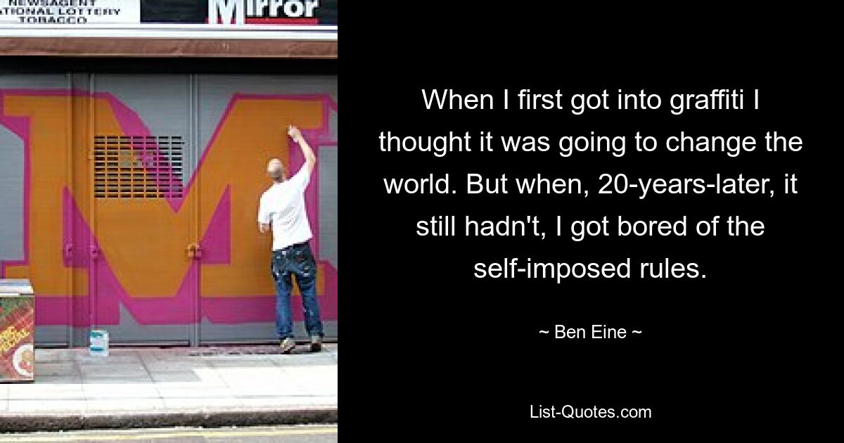 When I first got into graffiti I thought it was going to change the world. But when, 20-years-later, it still hadn't, I got bored of the self-imposed rules. — © Ben Eine