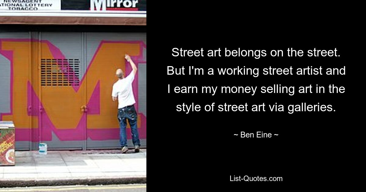 Street art belongs on the street. But I'm a working street artist and I earn my money selling art in the style of street art via galleries. — © Ben Eine