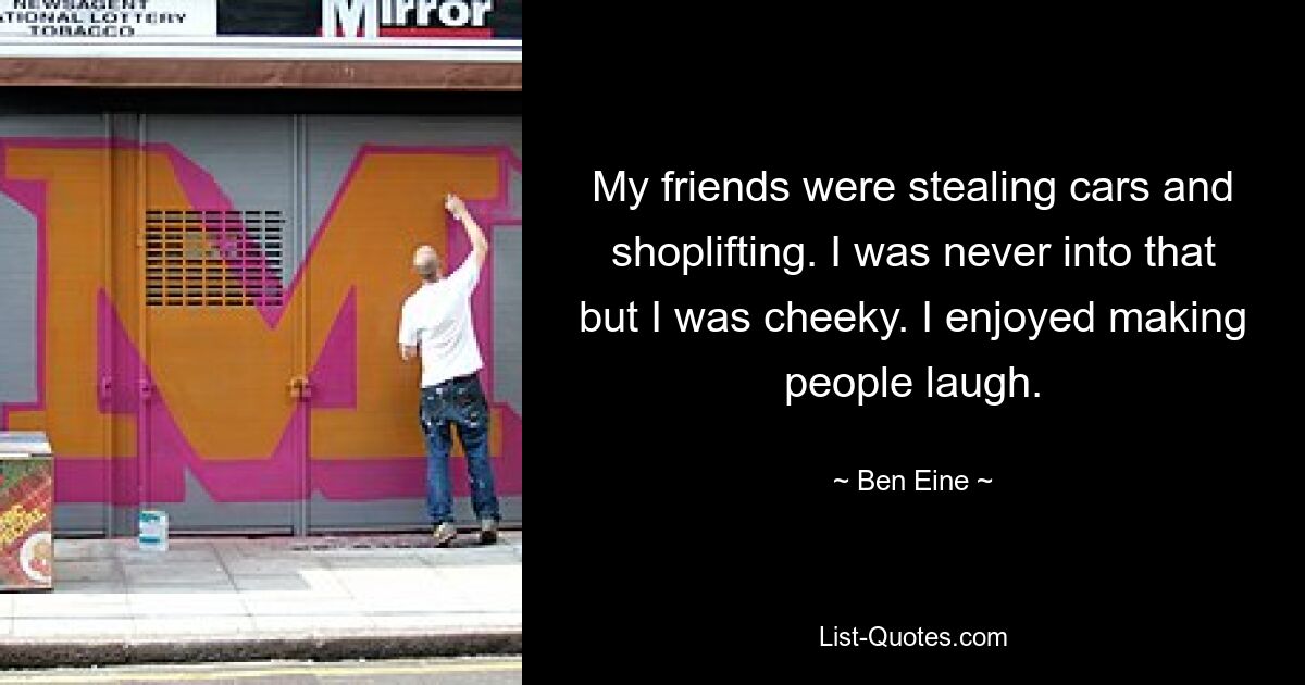 My friends were stealing cars and shoplifting. I was never into that but I was cheeky. I enjoyed making people laugh. — © Ben Eine