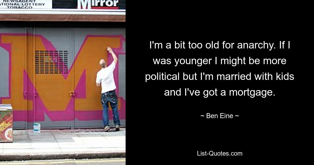 I'm a bit too old for anarchy. If I was younger I might be more political but I'm married with kids and I've got a mortgage. — © Ben Eine