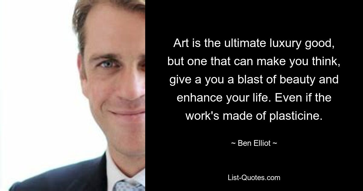 Art is the ultimate luxury good, but one that can make you think, give a you a blast of beauty and enhance your life. Even if the work's made of plasticine. — © Ben Elliot