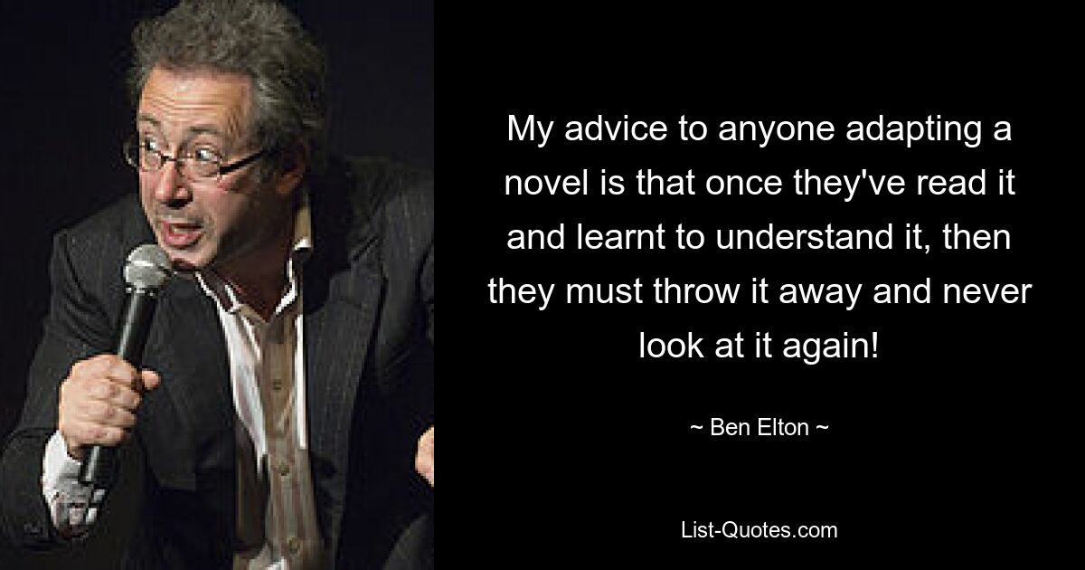 My advice to anyone adapting a novel is that once they've read it and learnt to understand it, then they must throw it away and never look at it again! — © Ben Elton