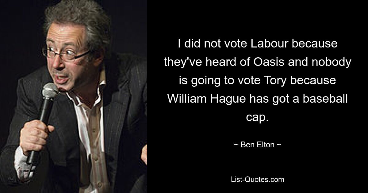 I did not vote Labour because they've heard of Oasis and nobody is going to vote Tory because William Hague has got a baseball cap. — © Ben Elton